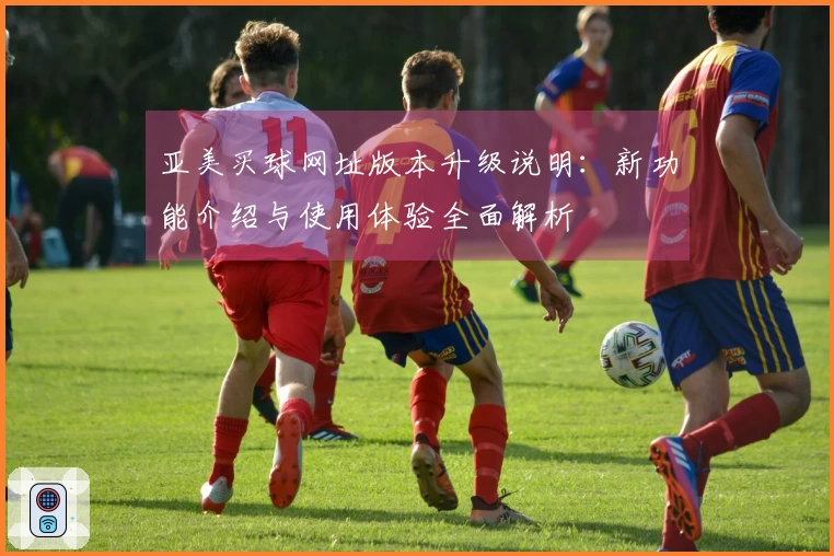 亚美买球网址版本升级说明：新功能介绍与使用体验全面解析
