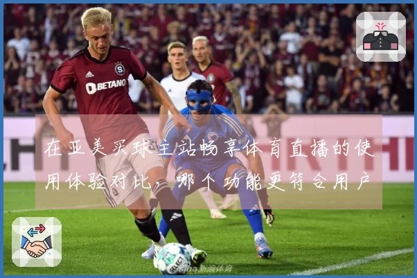 在亚美买球主站畅享体育直播的使用体验对比，哪个功能更符合用户需求？