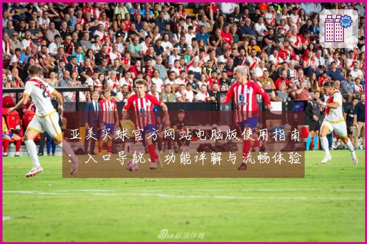 亚美买球官方网站电脑版使用指南：入口导航、功能详解与流畅体验全方位指导