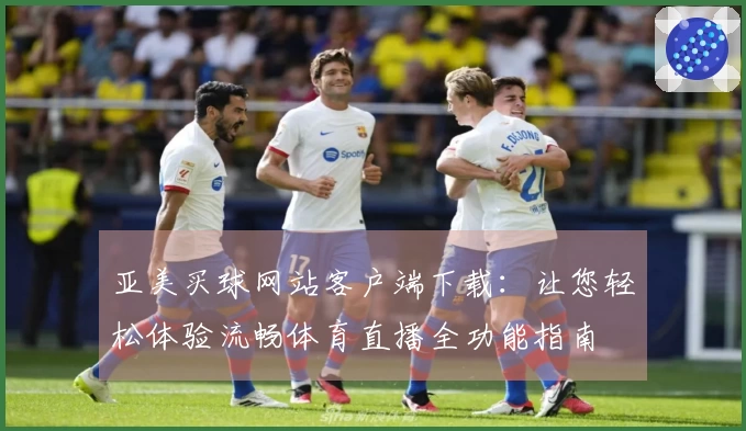 亚美买球网站客户端下载：让您轻松体验流畅体育直播全功能指南
