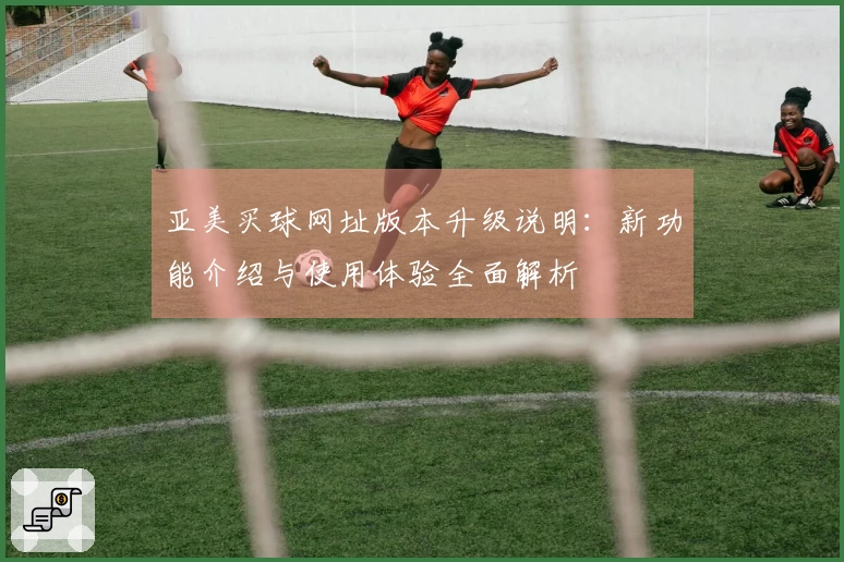 亚美买球网址版本升级说明：新功能介绍与使用体验全面解析
